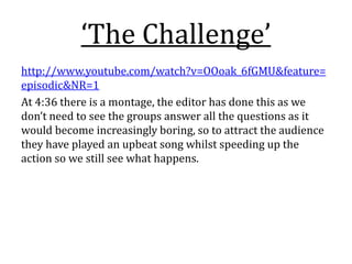‘The Challenge’
http://www.youtube.com/watch?v=OOoak_6fGMU&feature=
episodic&NR=1
At 4:36 there is a montage, the editor has done this as we
don’t need to see the groups answer all the questions as it
would become increasingly boring, so to attract the audience
they have played an upbeat song whilst speeding up the
action so we still see what happens.
 