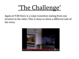 ‘The Challenge’
Again at 9:00 there is a wipe transition stating from one
location to the other. This is done to show a different side of
the story.
 