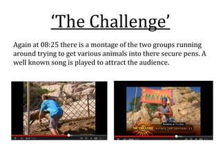 ‘The Challenge’
Again at 08:25 there is a montage of the two groups running
around trying to get various animals into there secure pens. A
well known song is played to attract the audience.
 