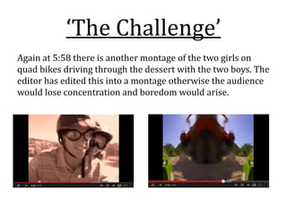 ‘The Challenge’
Again at 5:58 there is another montage of the two girls on
quad bikes driving through the dessert with the two boys. The
editor has edited this into a montage otherwise the audience
would lose concentration and boredom would arise.
 