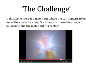 ‘The Challenge’
In this scene there is a match cut where the sun appears to be
one of the characters mum’s as they are in sun they begin to
hallucinate and the match cut fits perfect.
 