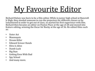 My Favourite Editor
Richard Halsey was born to be a film editor. While in junior high school at Bancroft
Jr High, they needed someone to run the projectors for different classes so he
volunteered in order to get out of class, so started his first experience with film.
Richard then became an editor on Peyton Place at the age of 28 and moved into
feature editing, winning the Oscar for Rocky at the age of 36. He edited films such
as:
• Sister Act
• Mannequin
• Dream Killer
• Edward Scissor Hands
• Elvis Is Alive
• Dumb Luck
• Big Stan
• Getting Even With Dad
• Spy School
• And many more.
 