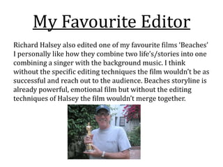 My Favourite Editor
Richard Halsey also edited one of my favourite films ‘Beaches’
I personally like how they combine two life’s/stories into one
combining a singer with the background music. I think
without the specific editing techniques the film wouldn’t be as
successful and reach out to the audience. Beaches storyline is
already powerful, emotional film but without the editing
techniques of Halsey the film wouldn’t merge together.
 