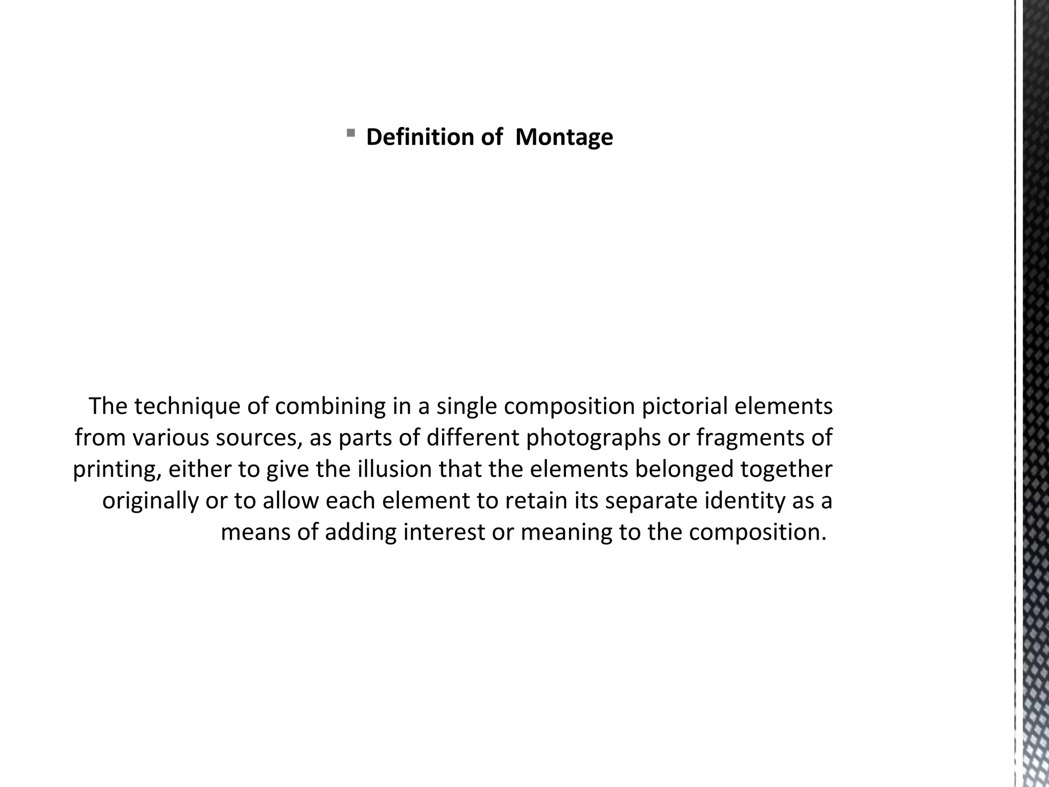§ Definition of Montage
The technique of combining in a single composition pictorial elements
from various sources, as parts of different photographs or fragments of
printing, either to give the illusion that the elements belonged together
originally or to allow each element to retain its separate identity as a
means of adding interest or meaning to the composition.
 