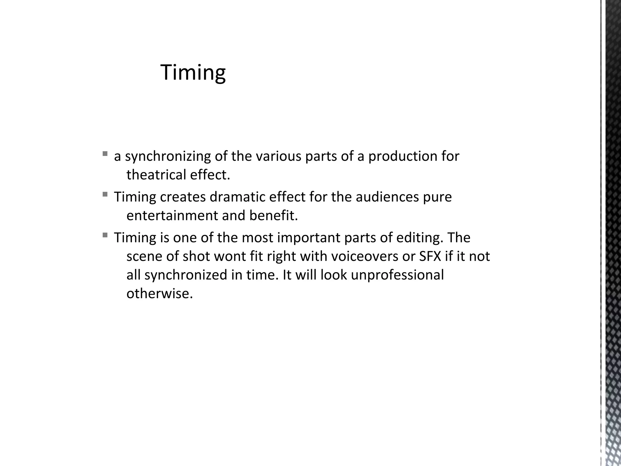 § a synchronizing of the various parts of a production for
theatrical effect.
§ Timing creates dramatic effect for the audiences pure
entertainment and benefit.
§ Timing is one of the most important parts of editing. The
scene of shot wont fit right with voiceovers or SFX if it not
all synchronized in time. It will look unprofessional
otherwise.
Timing
 