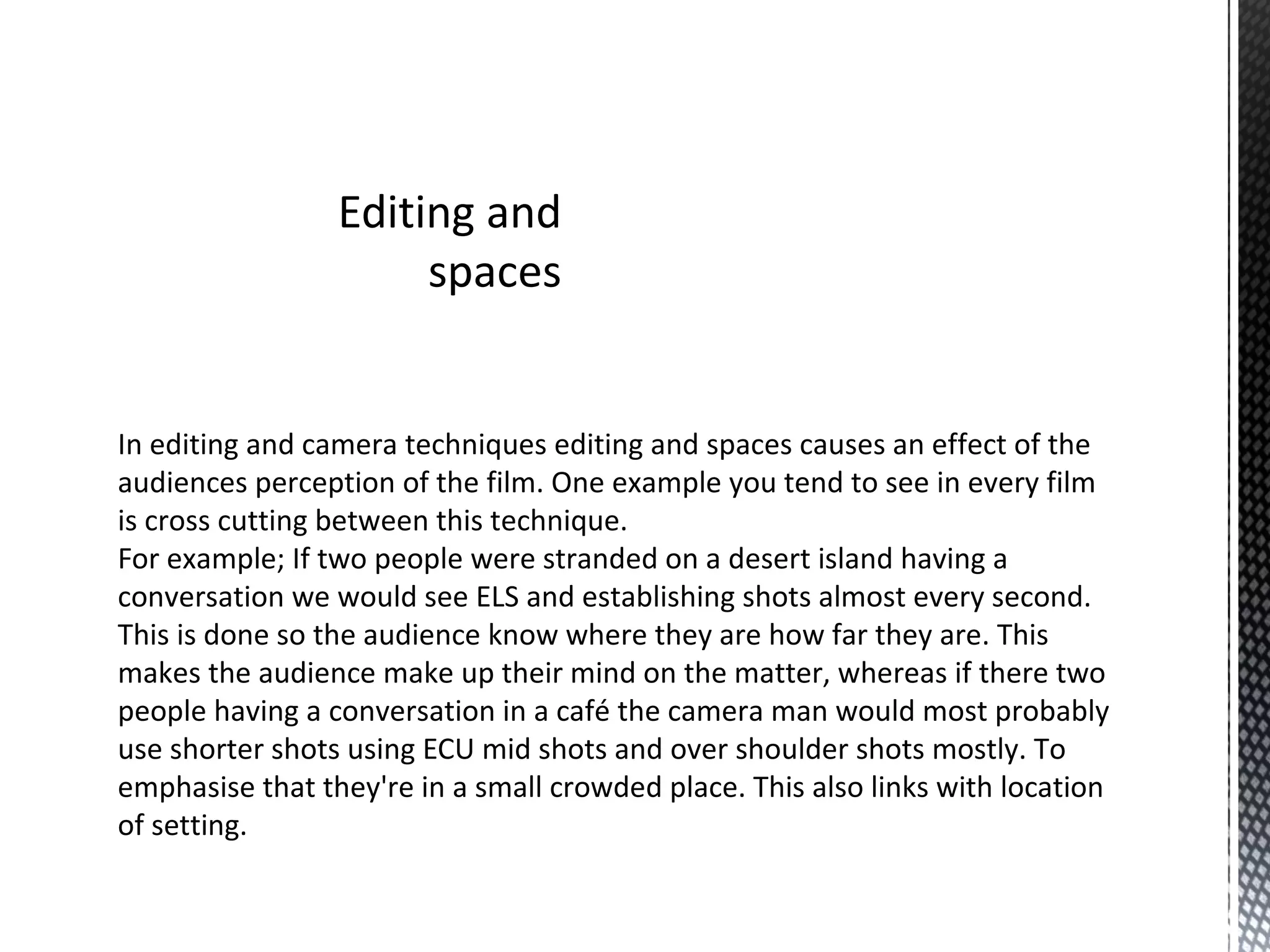 Editing and
spaces
In editing and camera techniques editing and spaces causes an effect of the
audiences perception of the film. One example you tend to see in every film
is cross cutting between this technique.
For example; If two people were stranded on a desert island having a
conversation we would see ELS and establishing shots almost every second.
This is done so the audience know where they are how far they are. This
makes the audience make up their mind on the matter, whereas if there two
people having a conversation in a café the camera man would most probably
use shorter shots using ECU mid shots and over shoulder shots mostly. To
emphasise that they're in a small crowded place. This also links with location
of setting.
 