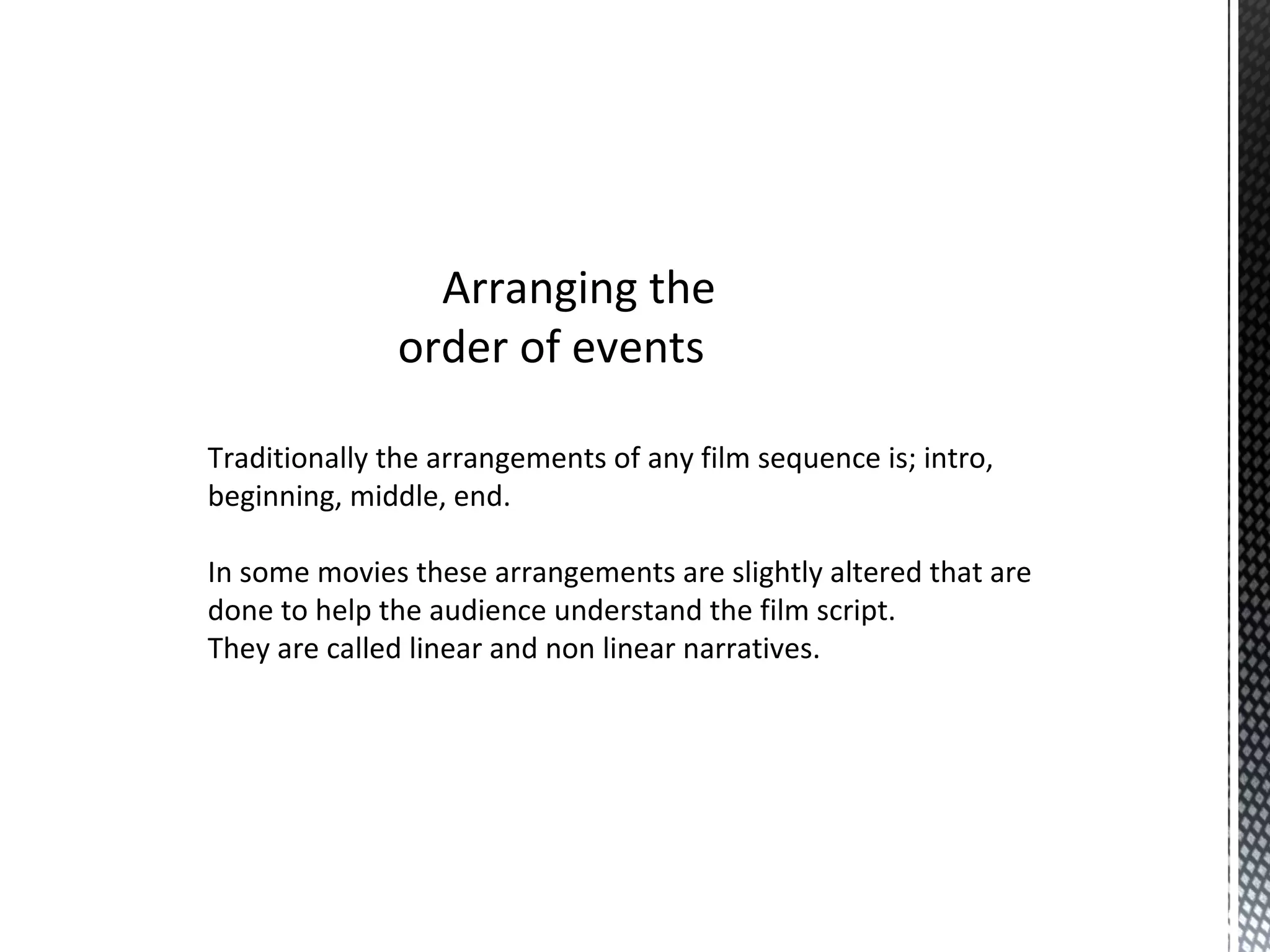 Arranging the
order of events
Traditionally the arrangements of any film sequence is; intro,
beginning, middle, end.
In some movies these arrangements are slightly altered that are
done to help the audience understand the film script.
They are called linear and non linear narratives.
 
