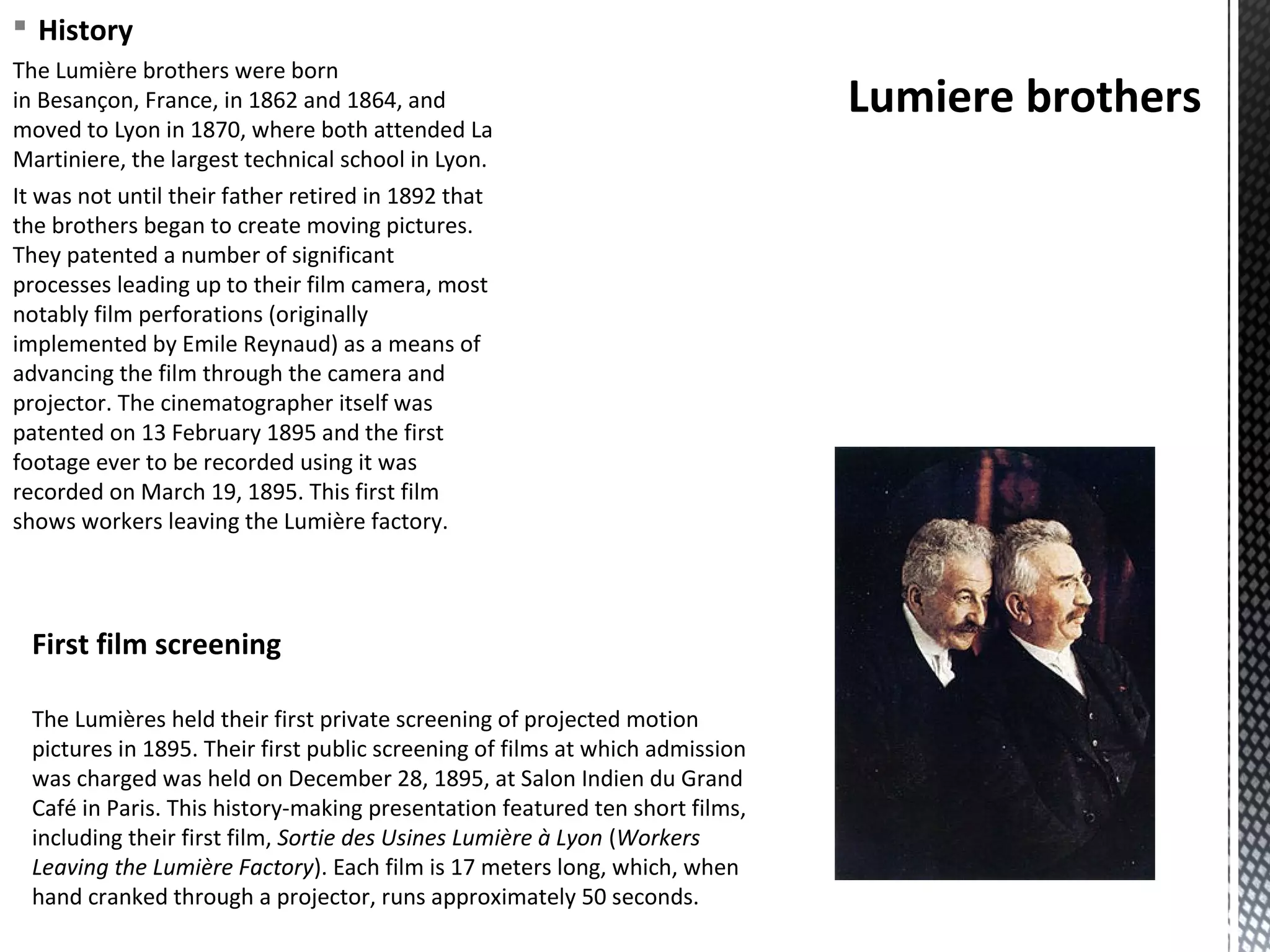 § History
The Lumière brothers were born
in Besançon, France, in 1862 and 1864, and
moved to Lyon in 1870, where both attended La
Martiniere, the largest technical school in Lyon.
It was not until their father retired in 1892 that
the brothers began to create moving pictures.
They patented a number of significant
processes leading up to their film camera, most
notably film perforations (originally
implemented by Emile Reynaud) as a means of
advancing the film through the camera and
projector. The cinematographer itself was
patented on 13 February 1895 and the first
footage ever to be recorded using it was
recorded on March 19, 1895. This first film
shows workers leaving the Lumière factory.
Lumiere brothers
The Lumières held their first private screening of projected motion
pictures in 1895. Their first public screening of films at which admission
was charged was held on December 28, 1895, at Salon Indien du Grand
Café in Paris. This history-making presentation featured ten short films,
including their first film, Sortie des Usines Lumière à Lyon (Workers
Leaving the Lumière Factory). Each film is 17 meters long, which, when
hand cranked through a projector, runs approximately 50 seconds.
First film screening
 