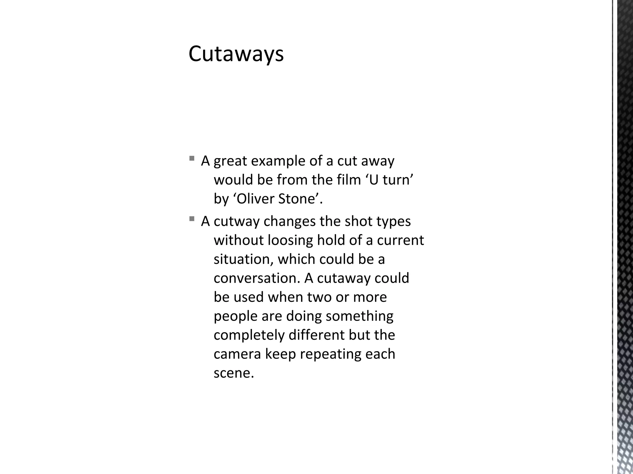 § A great example of a cut away
would be from the film ‘U turn’
by ‘Oliver Stone’.
§ A cutway changes the shot types
without loosing hold of a current
situation, which could be a
conversation. A cutaway could
be used when two or more
people are doing something
completely different but the
camera keep repeating each
scene.
Cutaways
 