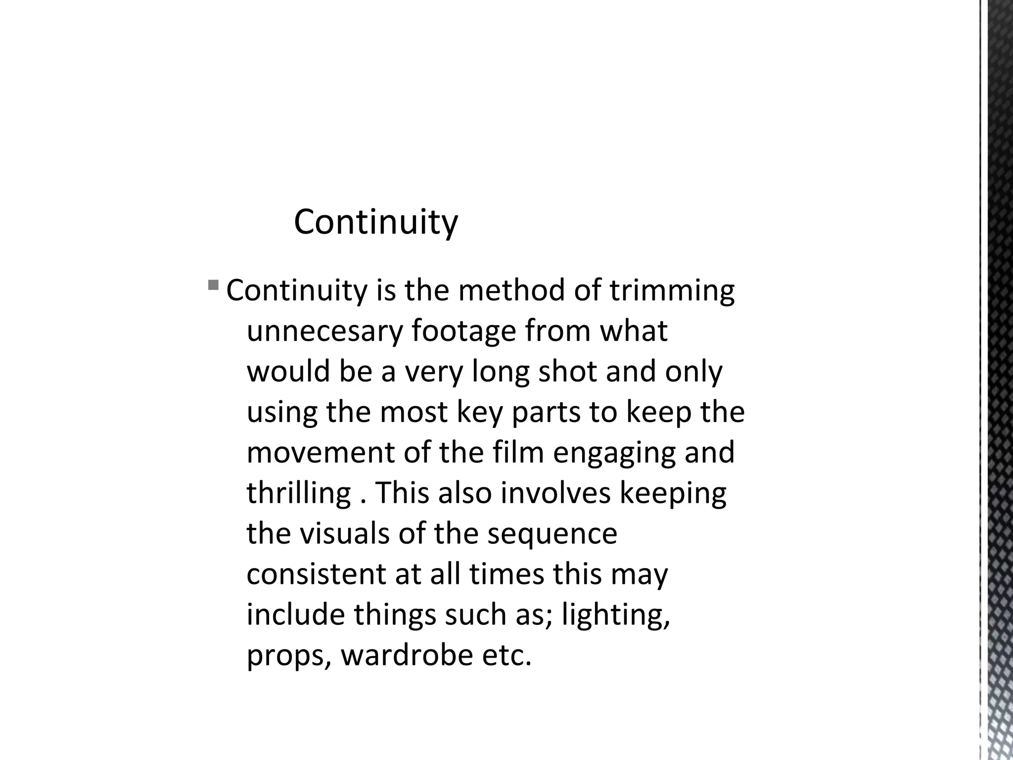 §Continuity is the method of trimming
unnecesary footage from what
would be a very long shot and only
using the most key parts to keep the
movement of the film engaging and
thrilling . This also involves keeping
the visuals of the sequence
consistent at all times this may
include things such as; lighting,
props, wardrobe etc.
Continuity
 