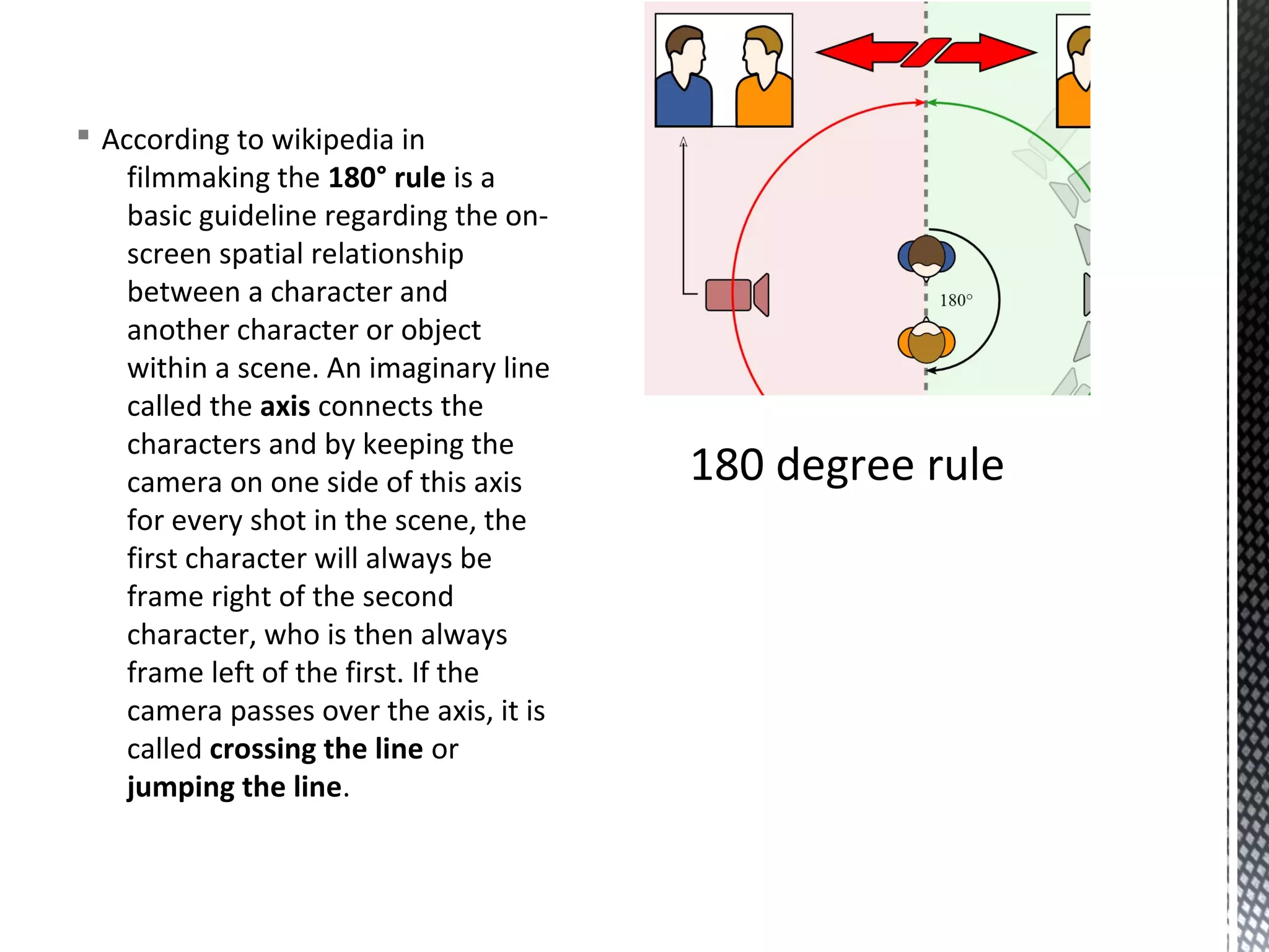 § According to wikipedia in
filmmaking the 180° rule is a
basic guideline regarding the on-
screen spatial relationship
between a character and
another character or object
within a scene. An imaginary line
called the axis connects the
characters and by keeping the
camera on one side of this axis
for every shot in the scene, the
first character will always be
frame right of the second
character, who is then always
frame left of the first. If the
camera passes over the axis, it is
called crossing the line or
jumping the line.
180 degree rule
 