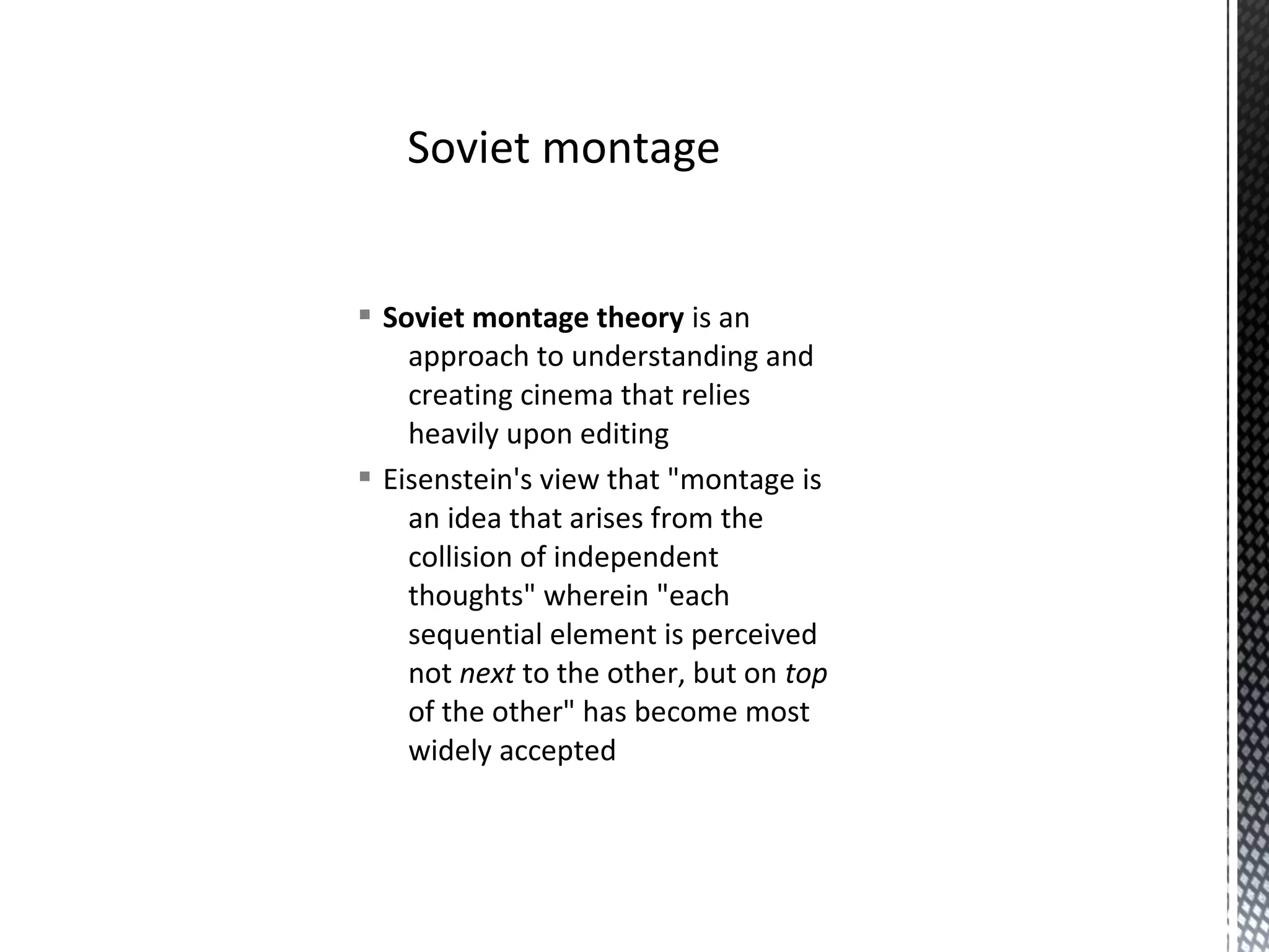 § Soviet montage theory is an
approach to understanding and
creating cinema that relies
heavily upon editing
§ Eisenstein's view that "montage is
an idea that arises from the
collision of independent
thoughts" wherein "each
sequential element is perceived
not next to the other, but on top
of the other" has become most
widely accepted
Soviet montage
 