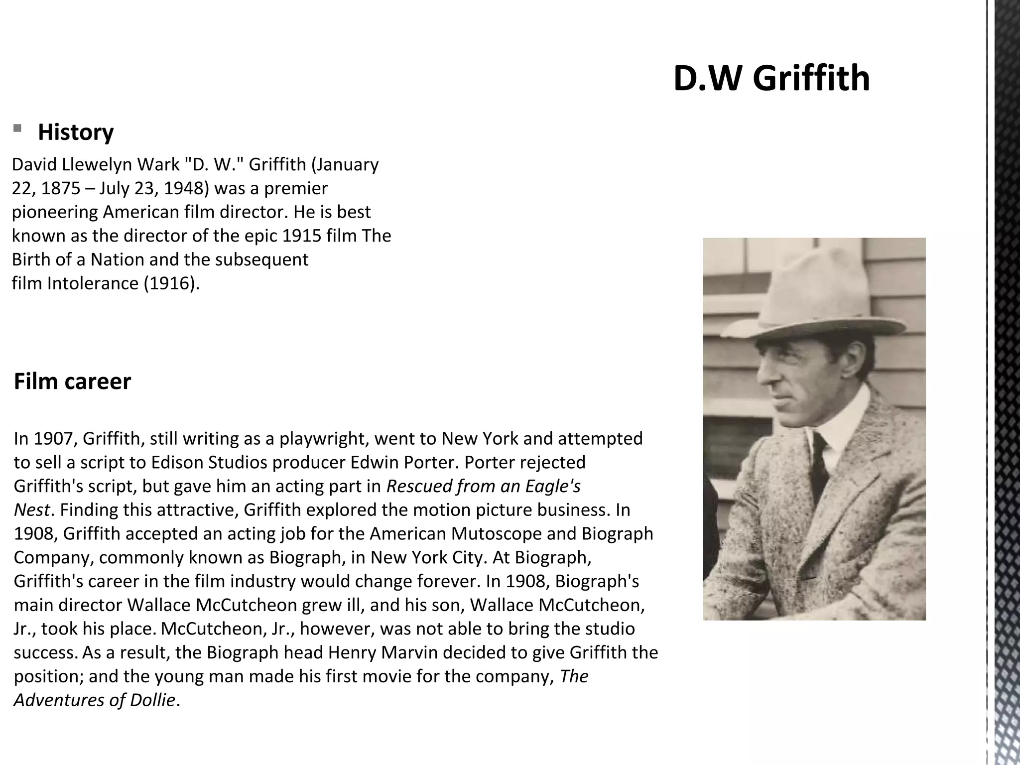 § History
David Llewelyn Wark "D. W." Griffith (January
22, 1875 – July 23, 1948) was a premier
pioneering American film director. He is best
known as the director of the epic 1915 film The
Birth of a Nation and the subsequent
film Intolerance (1916).
D.W Griffith
Film career
In 1907, Griffith, still writing as a playwright, went to New York and attempted
to sell a script to Edison Studios producer Edwin Porter. Porter rejected
Griffith's script, but gave him an acting part in Rescued from an Eagle's
Nest. Finding this attractive, Griffith explored the motion picture business. In
1908, Griffith accepted an acting job for the American Mutoscope and Biograph
Company, commonly known as Biograph, in New York City. At Biograph,
Griffith's career in the film industry would change forever. In 1908, Biograph's
main director Wallace McCutcheon grew ill, and his son, Wallace McCutcheon,
Jr., took his place. McCutcheon, Jr., however, was not able to bring the studio
success. As a result, the Biograph head Henry Marvin decided to give Griffith the
position; and the young man made his first movie for the company, The
Adventures of Dollie.
 