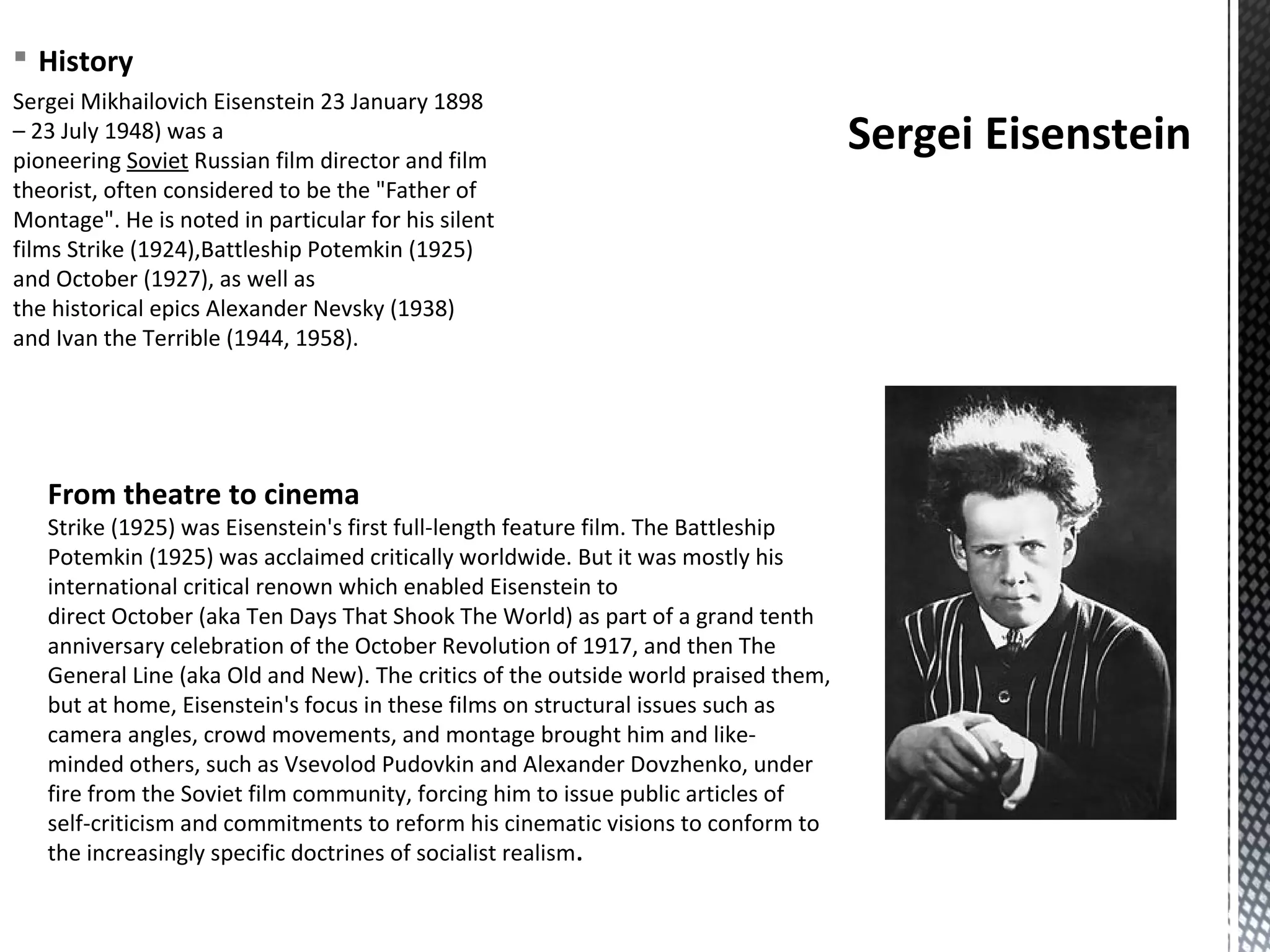 § History
Sergei Mikhailovich Eisenstein 23 January 1898
– 23 July 1948) was a
pioneering Soviet Russian film director and film
theorist, often considered to be the "Father of
Montage". He is noted in particular for his silent
films Strike (1924),Battleship Potemkin (1925)
and October (1927), as well as
the historical epics Alexander Nevsky (1938)
and Ivan the Terrible (1944, 1958).
Sergei Eisenstein
From theatre to cinema
Strike (1925) was Eisenstein's first full-length feature film. The Battleship
Potemkin (1925) was acclaimed critically worldwide. But it was mostly his
international critical renown which enabled Eisenstein to
direct October (aka Ten Days That Shook The World) as part of a grand tenth
anniversary celebration of the October Revolution of 1917, and then The
General Line (aka Old and New). The critics of the outside world praised them,
but at home, Eisenstein's focus in these films on structural issues such as
camera angles, crowd movements, and montage brought him and like-
minded others, such as Vsevolod Pudovkin and Alexander Dovzhenko, under
fire from the Soviet film community, forcing him to issue public articles of
self-criticism and commitments to reform his cinematic visions to conform to
the increasingly specific doctrines of socialist realism.
 