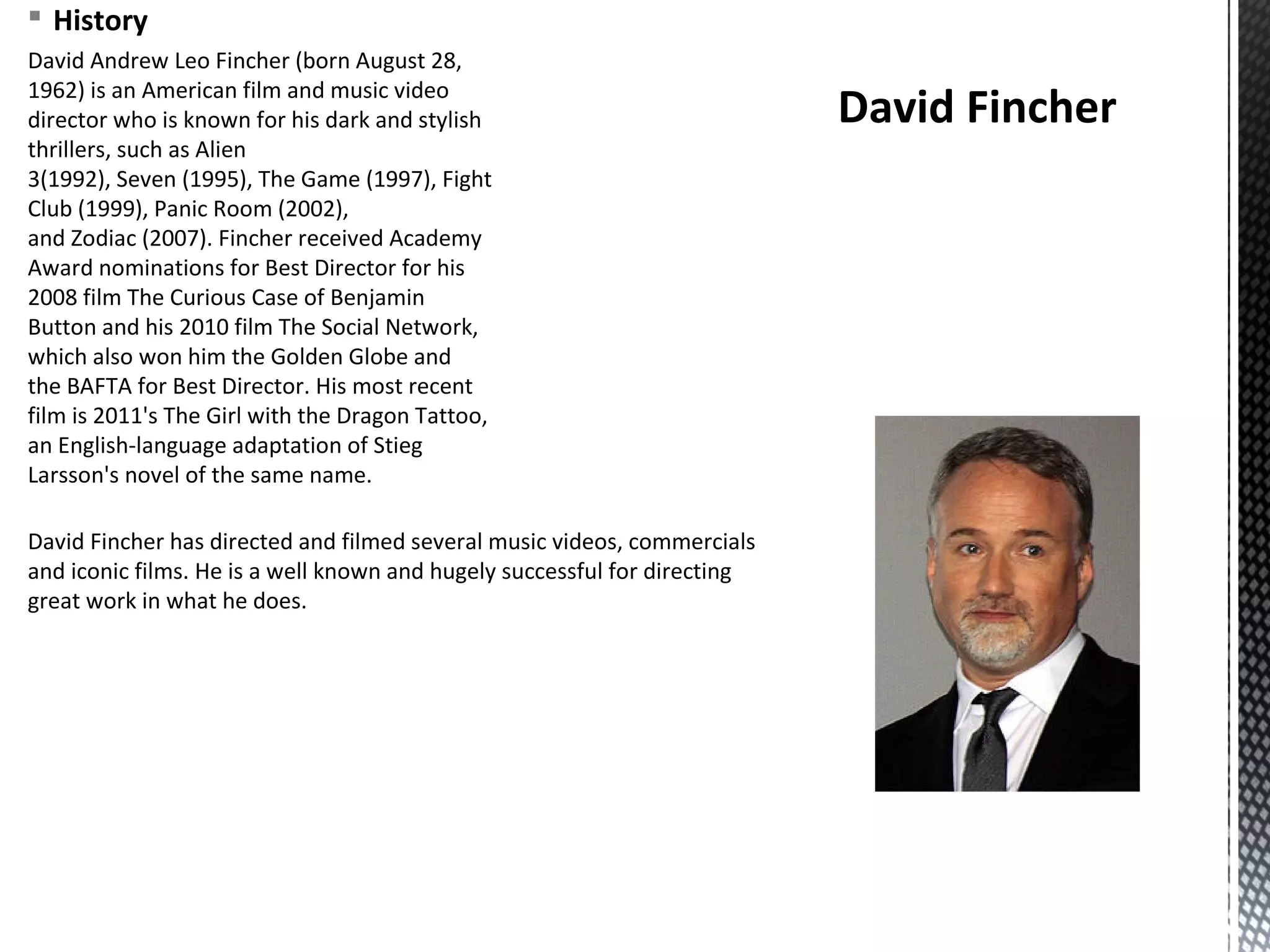 § History
David Andrew Leo Fincher (born August 28,
1962) is an American film and music video
director who is known for his dark and stylish
thrillers, such as Alien
3(1992), Seven (1995), The Game (1997), Fight
Club (1999), Panic Room (2002),
and Zodiac (2007). Fincher received Academy
Award nominations for Best Director for his
2008 film The Curious Case of Benjamin
Button and his 2010 film The Social Network,
which also won him the Golden Globe and
the BAFTA for Best Director. His most recent
film is 2011's The Girl with the Dragon Tattoo,
an English-language adaptation of Stieg
Larsson's novel of the same name.
David Fincher
David Fincher has directed and filmed several music videos, commercials
and iconic films. He is a well known and hugely successful for directing
great work in what he does.
 