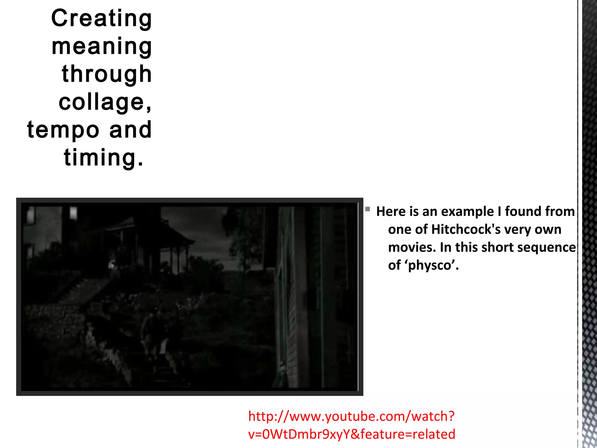 § Here is an example I found from
one of Hitchcock's very own
movies. In this short sequence
of ‘physco’.
Creating
meaning
through
collage,
tempo and
timing.
http://www.youtube.com/watch?
v=0WtDmbr9xyY&feature=related
 