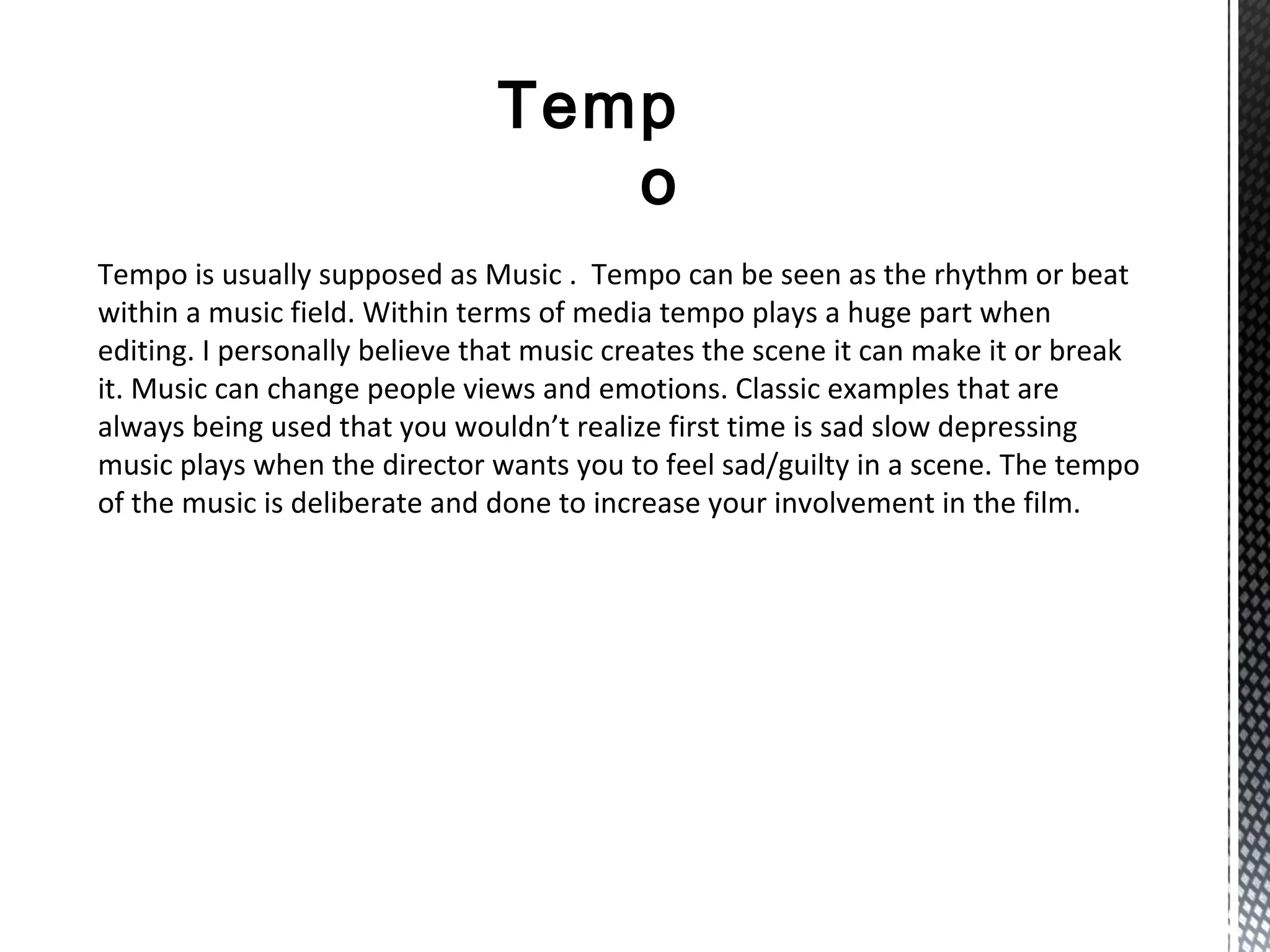 Temp
o
Tempo is usually supposed as Music . Tempo can be seen as the rhythm or beat
within a music field. Within terms of media tempo plays a huge part when
editing. I personally believe that music creates the scene it can make it or break
it. Music can change people views and emotions. Classic examples that are
always being used that you wouldn’t realize first time is sad slow depressing
music plays when the director wants you to feel sad/guilty in a scene. The tempo
of the music is deliberate and done to increase your involvement in the film.
 