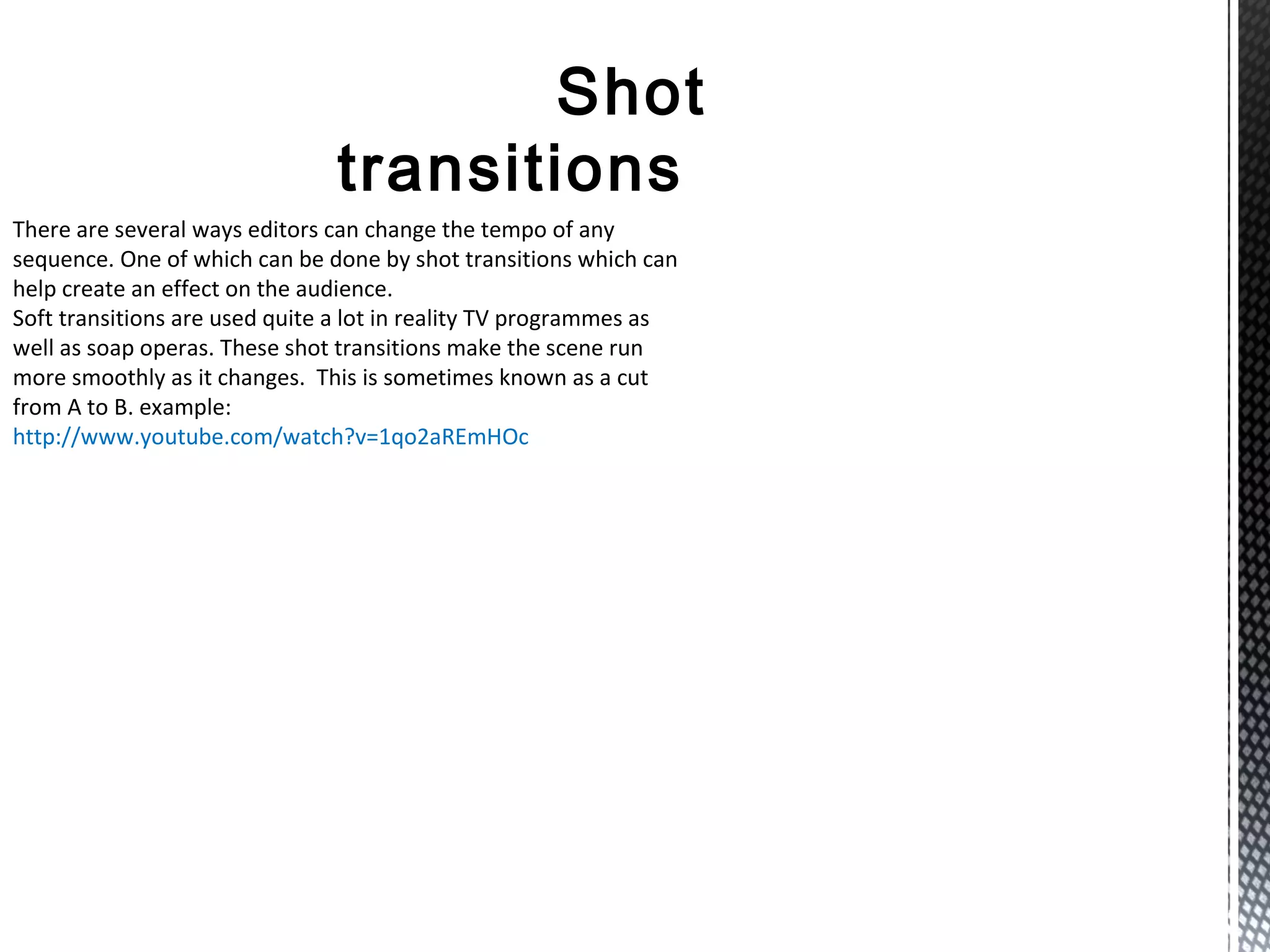 Shot
transitions
There are several ways editors can change the tempo of any
sequence. One of which can be done by shot transitions which can
help create an effect on the audience.
Soft transitions are used quite a lot in reality TV programmes as
well as soap operas. These shot transitions make the scene run
more smoothly as it changes. This is sometimes known as a cut
from A to B. example:
http://www.youtube.com/watch?v=1qo2aREmHOc
 