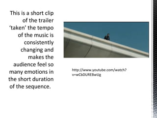 This is a short clip
of the trailer
‘taken’ the tempo
of the music is
consistently
changing and
makes the
audience feel so
many emotions in
the short duration
of the sequence.
http://www.youtube.com/watch?
v=wCbDUREBwUg
 