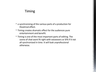 § a synchronizing of the various parts of a production for
theatrical effect.
§ Timing creates dramatic effect for the audiences pure
entertainment and benefit.
§ Timing is one of the most important parts of editing. The
scene of shot wont fit right with voiceovers or SFX if it not
all synchronized in time. It will look unprofessional
otherwise.
Timing
 