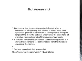 § Shot reverse shot is a shot type particularly used when a
conversation is happening. You see this in almost every soap
opera! It is good for TV series such as soap operas as during the
length of the show the audience understands the character a lot
more just from seeing shots of them over and over again.
§ In romantic films shot reverse shot is used between partners as it
allows the audience to see both emotions from the characters
expressing themselves.
§
§ This is an example of shot reverse shot
http://www.youtube.com/watch?v=QLkUHZ1qips
Shot reverse shot
 