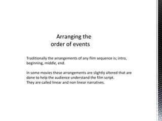 Arranging the
order of events
Traditionally the arrangements of any film sequence is; intro,
beginning, middle, end.
In some movies these arrangements are slightly altered that are
done to help the audience understand the film script.
They are called linear and non linear narratives.
 