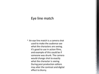 § An eye line match is a camera shot
used to make the audience see
what the characters are seeing.
It’s good to use in action films,
and example of this could be if
someone was drunk. The camera
would change shot to exactly
what the character is seeing.
During post production editors
may alter the contrast and digital
effect to blurry.
Eye line match
 