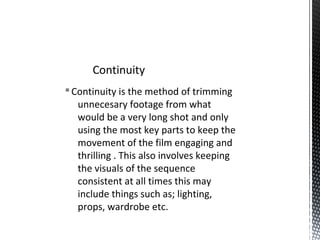 §Continuity is the method of trimming
unnecesary footage from what
would be a very long shot and only
using the most key parts to keep the
movement of the film engaging and
thrilling . This also involves keeping
the visuals of the sequence
consistent at all times this may
include things such as; lighting,
props, wardrobe etc.
Continuity
 
