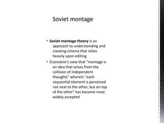 § Soviet montage theory is an
approach to understanding and
creating cinema that relies
heavily upon editing
§ Eisenstein's view that "montage is
an idea that arises from the
collision of independent
thoughts" wherein "each
sequential element is perceived
not next to the other, but on top
of the other" has become most
widely accepted
Soviet montage
 