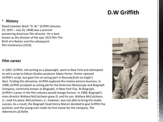 § History
David Llewelyn Wark "D. W." Griffith (January
22, 1875 – July 23, 1948) was a premier
pioneering American film director. He is best
known as the director of the epic 1915 film The
Birth of a Nation and the subsequent
film Intolerance (1916).
D.W Griffith
Film career
In 1907, Griffith, still writing as a playwright, went to New York and attempted
to sell a script to Edison Studios producer Edwin Porter. Porter rejected
Griffith's script, but gave him an acting part in Rescued from an Eagle's
Nest. Finding this attractive, Griffith explored the motion picture business. In
1908, Griffith accepted an acting job for the American Mutoscope and Biograph
Company, commonly known as Biograph, in New York City. At Biograph,
Griffith's career in the film industry would change forever. In 1908, Biograph's
main director Wallace McCutcheon grew ill, and his son, Wallace McCutcheon,
Jr., took his place. McCutcheon, Jr., however, was not able to bring the studio
success. As a result, the Biograph head Henry Marvin decided to give Griffith the
position; and the young man made his first movie for the company, The
Adventures of Dollie.
 