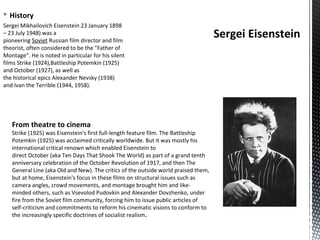 § History
Sergei Mikhailovich Eisenstein 23 January 1898
– 23 July 1948) was a
pioneering Soviet Russian film director and film
theorist, often considered to be the "Father of
Montage". He is noted in particular for his silent
films Strike (1924),Battleship Potemkin (1925)
and October (1927), as well as
the historical epics Alexander Nevsky (1938)
and Ivan the Terrible (1944, 1958).
Sergei Eisenstein
From theatre to cinema
Strike (1925) was Eisenstein's first full-length feature film. The Battleship
Potemkin (1925) was acclaimed critically worldwide. But it was mostly his
international critical renown which enabled Eisenstein to
direct October (aka Ten Days That Shook The World) as part of a grand tenth
anniversary celebration of the October Revolution of 1917, and then The
General Line (aka Old and New). The critics of the outside world praised them,
but at home, Eisenstein's focus in these films on structural issues such as
camera angles, crowd movements, and montage brought him and like-
minded others, such as Vsevolod Pudovkin and Alexander Dovzhenko, under
fire from the Soviet film community, forcing him to issue public articles of
self-criticism and commitments to reform his cinematic visions to conform to
the increasingly specific doctrines of socialist realism.
 