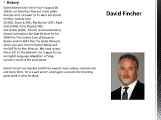 § History
David Andrew Leo Fincher (born August 28,
1962) is an American film and music video
director who is known for his dark and stylish
thrillers, such as Alien
3(1992), Seven (1995), The Game (1997), Fight
Club (1999), Panic Room (2002),
and Zodiac (2007). Fincher received Academy
Award nominations for Best Director for his
2008 film The Curious Case of Benjamin
Button and his 2010 film The Social Network,
which also won him the Golden Globe and
the BAFTA for Best Director. His most recent
film is 2011's The Girl with the Dragon Tattoo,
an English-language adaptation of Stieg
Larsson's novel of the same name.
David Fincher
David Fincher has directed and filmed several music videos, commercials
and iconic films. He is a well known and hugely successful for directing
great work in what he does.
 