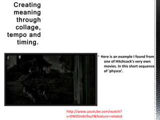 § Here is an example I found from
one of Hitchcock's very own
movies. In this short sequence
of ‘physco’.
Creating
meaning
through
collage,
tempo and
timing.
http://www.youtube.com/watch?
v=0WtDmbr9xyY&feature=related
 