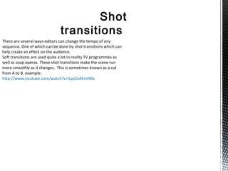 Shot
transitions
There are several ways editors can change the tempo of any
sequence. One of which can be done by shot transitions which can
help create an effect on the audience.
Soft transitions are used quite a lot in reality TV programmes as
well as soap operas. These shot transitions make the scene run
more smoothly as it changes. This is sometimes known as a cut
from A to B. example:
http://www.youtube.com/watch?v=1qo2aREmHOc
 