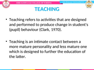 TEACHING
• Teaching refers to activities that are designed
and performed to produce change in student's
(pupil) behaviour (Clark, 1970).
• Teaching is an intimate contact between a
more mature personality and less mature one
which is designed to further the education of
the latter.
 