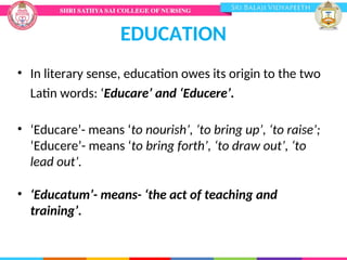 EDUCATION
• In literary sense, education owes its origin to the two
Latin words: ‘Educare’ and ‘Educere’.
• ‘Educare’- means ‘to nourish’, ‘to bring up’, ‘to raise’;
‘Educere’- means ‘to bring forth’, ‘to draw out’, ‘to
lead out’.
• ‘Educatum’- means- ‘the act of teaching and
training’.
 