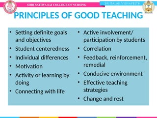 PRINCIPLES OF GOOD TEACHING
• Setting definite goals
and objectives
• Student centeredness
• Individual differences
• Motivation
• Activity or learning by
doing
• Connecting with life
• Active involvement/
participation by students
• Correlation
• Feedback, reinforcement,
remedial
• Conducive environment
• Effective teaching
strategies
• Change and rest
 
