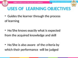 USES OF LEARNING OBJECTIVES
• Guides the learner through the process
of learning
• He/She knows exactly what is expected
from the acquired knowledge and skill
• He/She is also aware of the criteria by
which their performance will be judged
 
