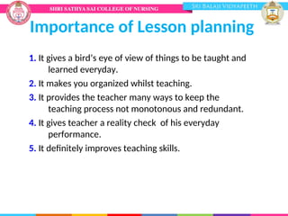 Importance of Lesson planning
1. It gives a bird’s eye of view of things to be taught and
learned everyday.
2. It makes you organized whilst teaching.
3. It provides the teacher many ways to keep the
teaching process not monotonous and redundant.
4. It gives teacher a reality check of his everyday
performance.
5. It definitely improves teaching skills.
 