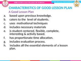 CHARACTERISTICS OF GOOD LESSON PLAN
A Good Lesson Plan
a. based upon previous knowledge.
b. caters to the level of students.
c. uses motivational techniques
d. includes necessary materials
e. is student centered, flexible, complete,
interesting & activity based.
f. has proportionate time allocation.
g. includes evaluation process.
h. includes all the essential elements of a lesson
plan.
 
