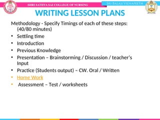 WRITING LESSON PLANS
Methodology - Specify Timings of each of these steps:
(40/80 minutes)
• Settling time
• Introduction
• Previous Knowledge
• Presentation – Brainstorming / Discussion / teacher’s
Input
• Practice (Students output) – CW. Oral / Written
• Home Work
• Assessment – Test / worksheets
 