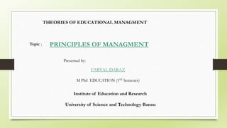 PRINCIPLES OF MANAGMENT
Presented by:
FARYAL DARAZ
M Phil EDUCATION (1ST Semester)
Institute of Education and Research
University of Science and Technology Bannu
THEORIES OF EDUCATIONAL MANAGMENT
Topic ;
 