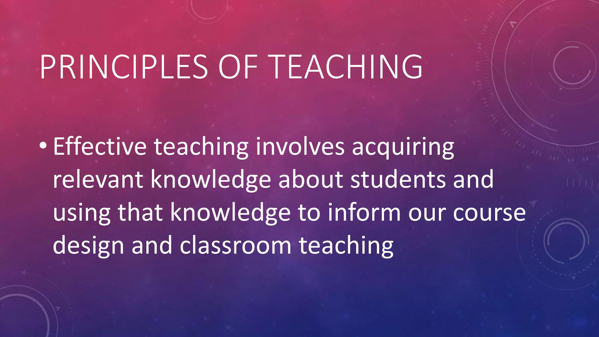 PRINCIPLES OF TEACHING
• Effective teaching involves acquiring
relevant knowledge about students and
using that knowledge to inform our course
design and classroom teaching
 