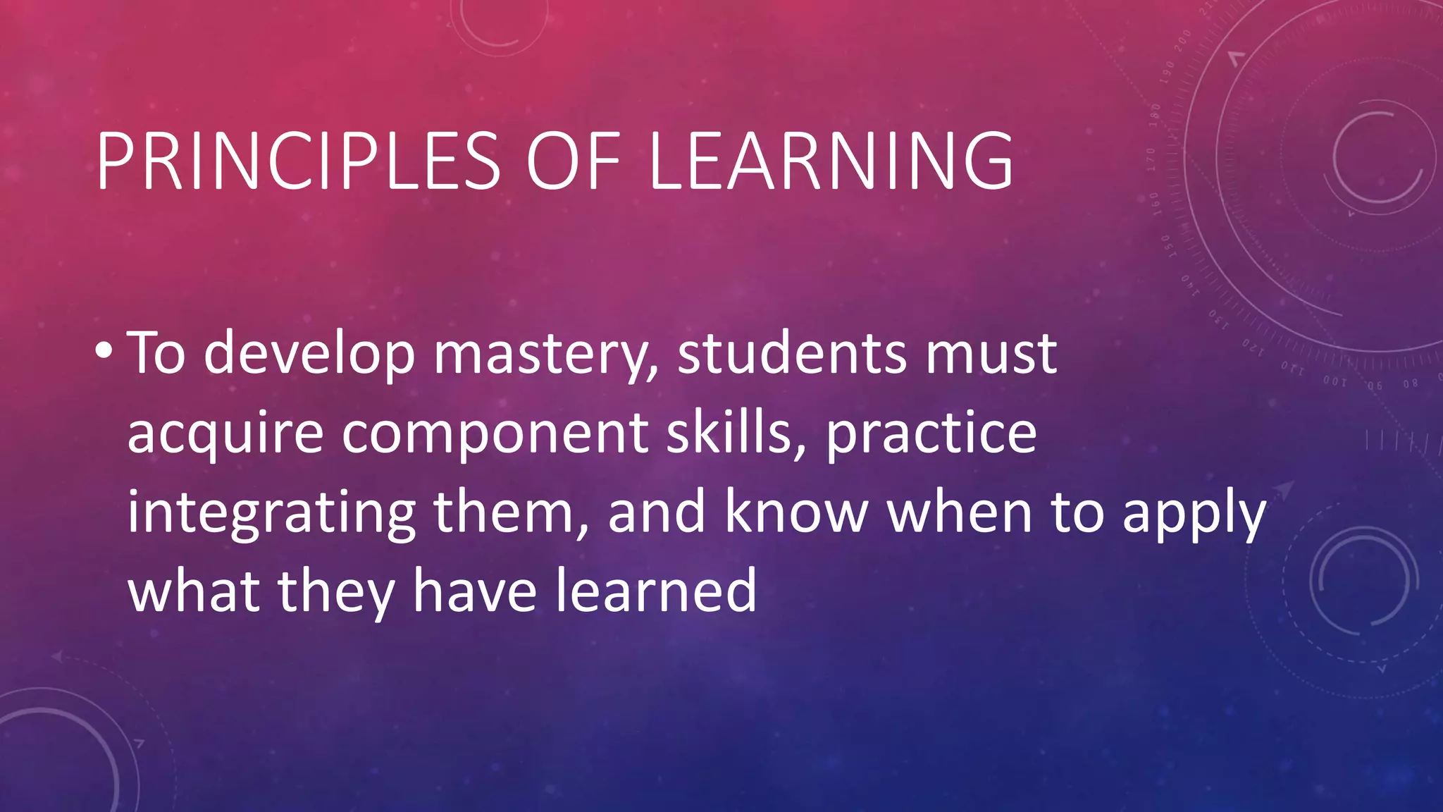 PRINCIPLES OF LEARNING
• To develop mastery, students must
acquire component skills, practice
integrating them, and know when to apply
what they have learned
 