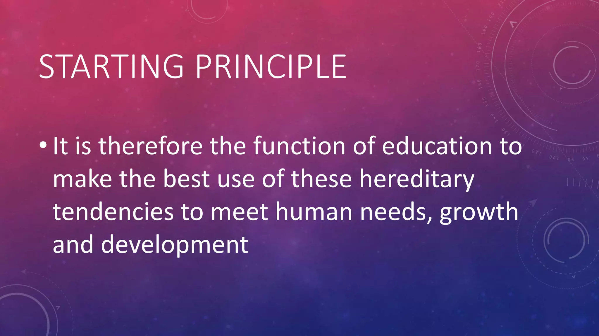 STARTING PRINCIPLE
• It is therefore the function of education to
make the best use of these hereditary
tendencies to meet human needs, growth
and development
 