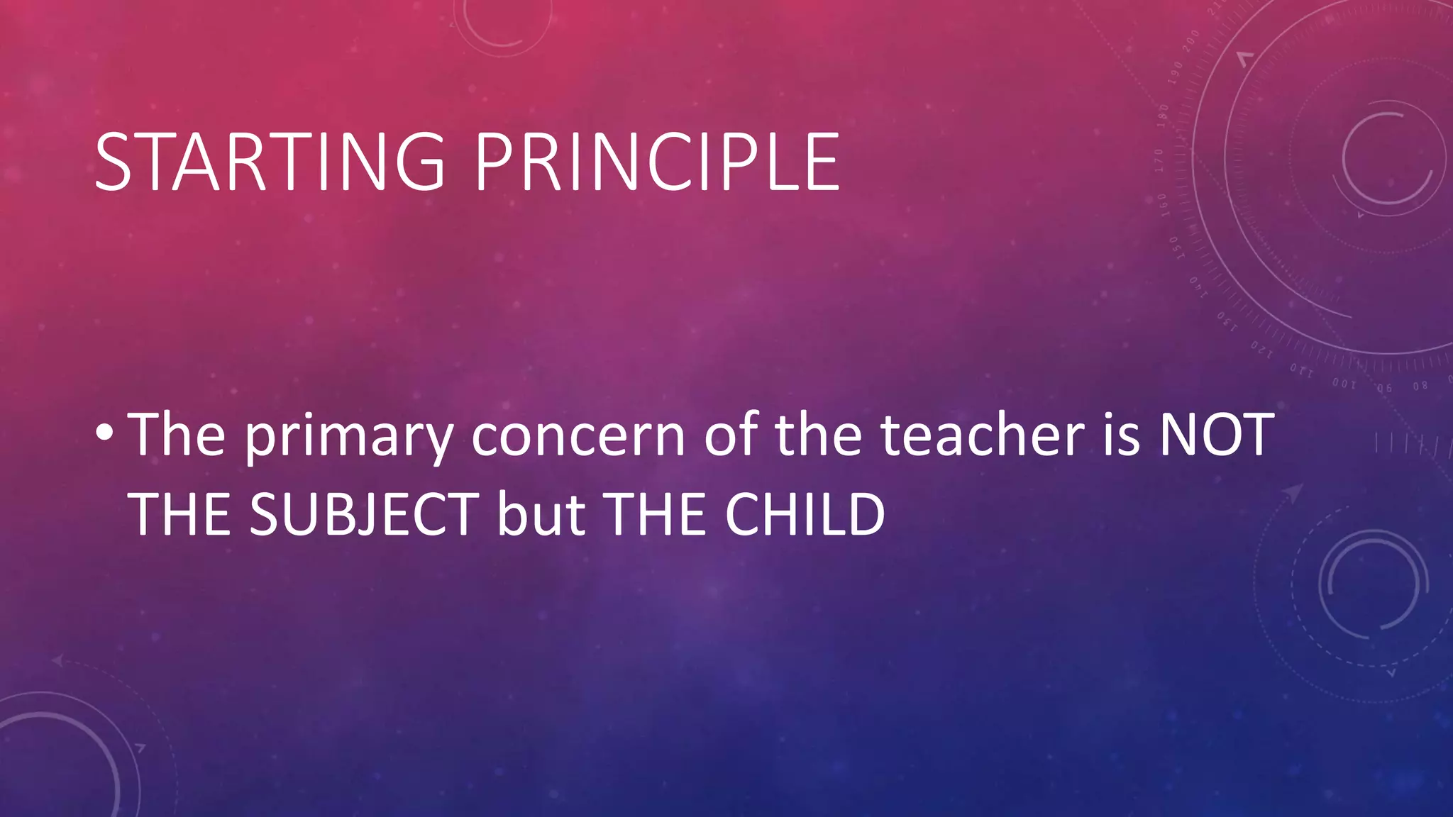STARTING PRINCIPLE
• The primary concern of the teacher is NOT
THE SUBJECT but THE CHILD
 