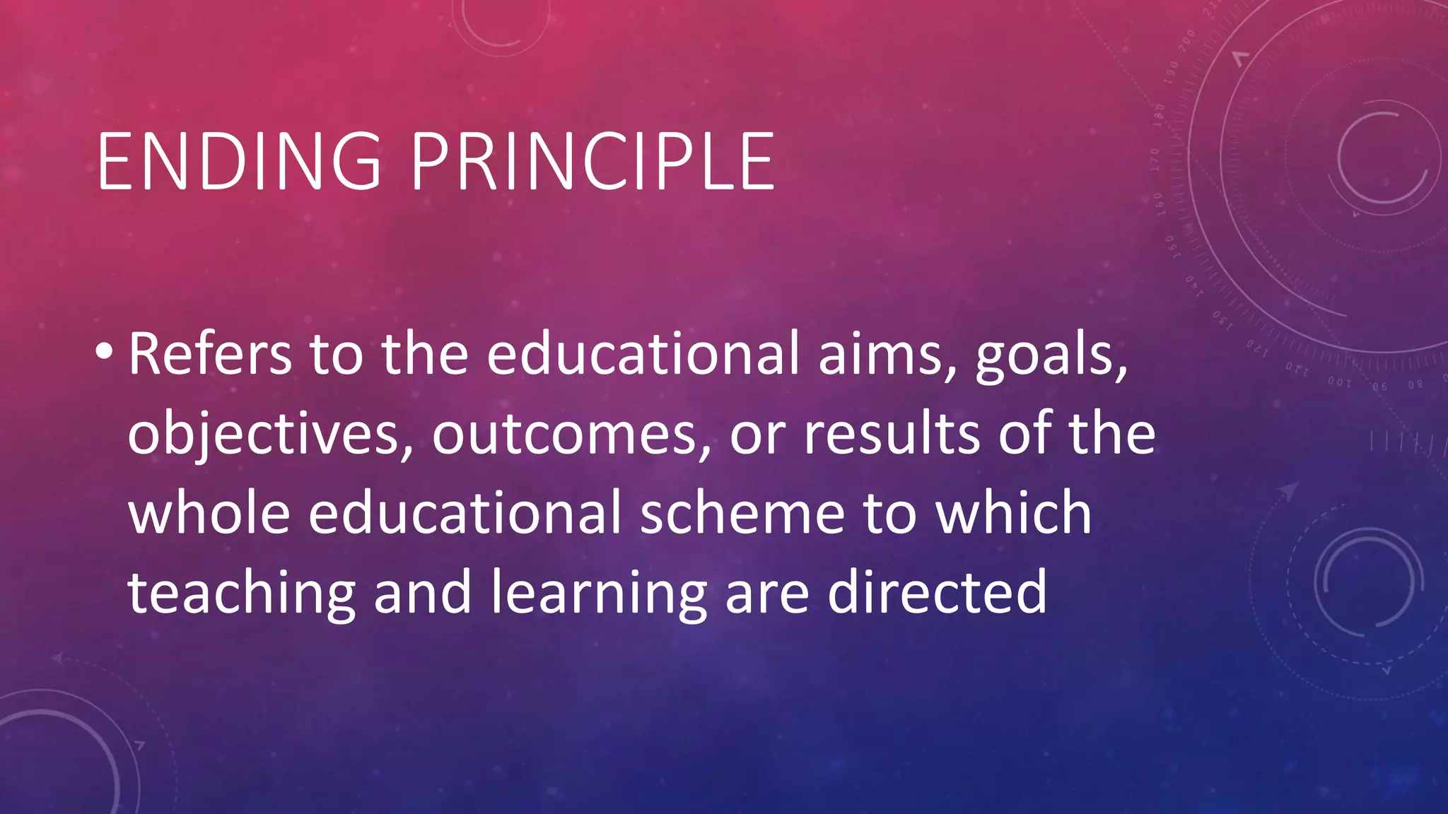 ENDING PRINCIPLE
• Refers to the educational aims, goals,
objectives, outcomes, or results of the
whole educational scheme to which
teaching and learning are directed
 