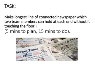 TASK:
Make longest line of connected newspaper which
two team members can hold at each end without it
touching the floor !
(5 mins to plan, 15 mins to do).
 