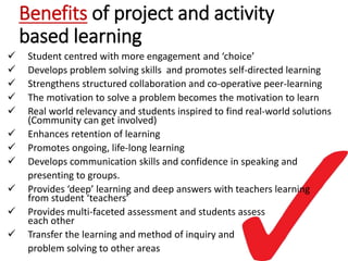 Benefits of project and activity
based learning
 Student centred with more engagement and ‘choice’
 Develops problem solving skills and promotes self-directed learning
 Strengthens structured collaboration and co-operative peer-learning
 The motivation to solve a problem becomes the motivation to learn
 Real world relevancy and students inspired to find real-world solutions
(Community can get involved)
 Enhances retention of learning
 Promotes ongoing, life-long learning
 Develops communication skills and confidence in speaking and
presenting to groups.
 Provides ‘deep’ learning and deep answers with teachers learning
from student ‘teachers’
 Provides multi-faceted assessment and students assess
each other
 Transfer the learning and method of inquiry and
problem solving to other areas
 
