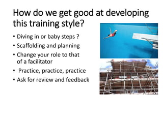 How do we get good at developing
this training style?
• Diving in or baby steps ?
• Scaffolding and planning
• Change your role to that
of a facilitator
• Practice, practice, practice
• Ask for review and feedback
 